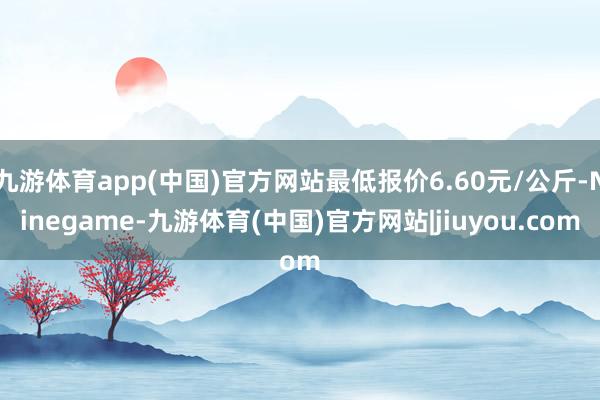 九游体育app(中国)官方网站最低报价6.60元/公斤-Ninegame-九游体育(中国)官方网站|jiuyou.com
