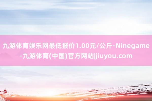 九游体育娱乐网最低报价1.00元/公斤-Ninegame-九游体育(中国)官方网站|jiuyou.com