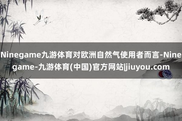 Ninegame九游体育对欧洲自然气使用者而言-Ninegame-九游体育(中国)官方网站|jiuyou.com