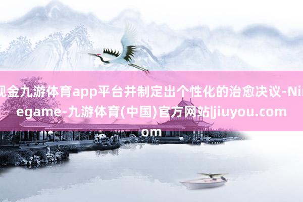 现金九游体育app平台并制定出个性化的治愈决议-Ninegame-九游体育(中国)官方网站|jiuyou.com