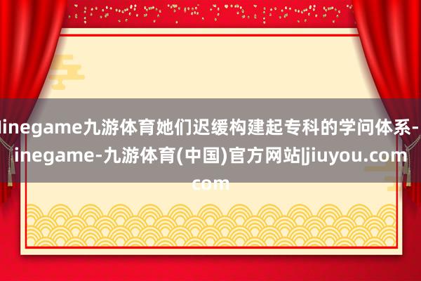 Ninegame九游体育她们迟缓构建起专科的学问体系-Ninegame-九游体育(中国)官方网站|jiuyou.com