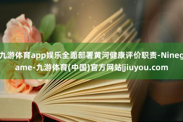 九游体育app娱乐全面部署黄河健康评价职责-Ninegame-九游体育(中国)官方网站|jiuyou.com