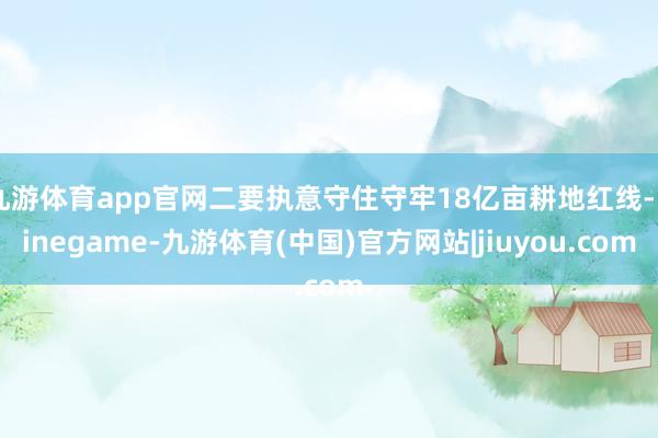 九游体育app官网二要执意守住守牢18亿亩耕地红线-Ninegame-九游体育(中国)官方网站|jiuyou.com