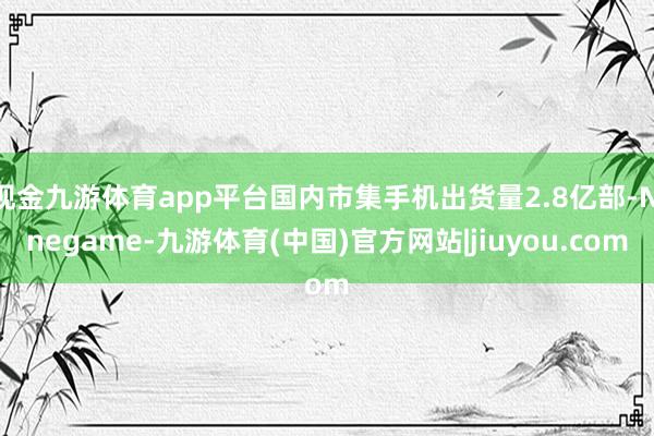 现金九游体育app平台国内市集手机出货量2.8亿部-Ninegame-九游体育(中国)官方网站|jiuyou.com