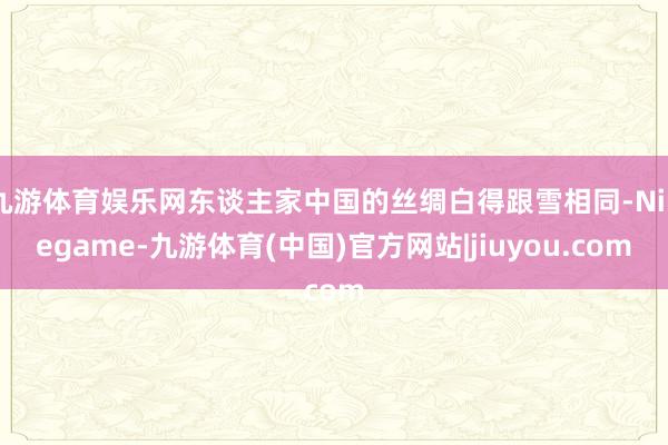 九游体育娱乐网东谈主家中国的丝绸白得跟雪相同-Ninegame-九游体育(中国)官方网站|jiuyou.com