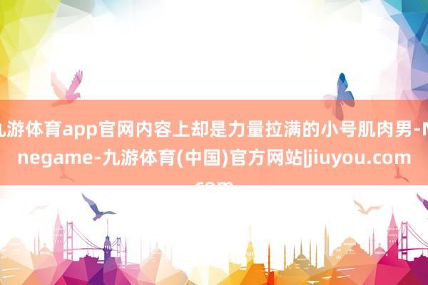 九游体育app官网内容上却是力量拉满的小号肌肉男-Ninegame-九游体育(中国)官方网站|jiuyou.com