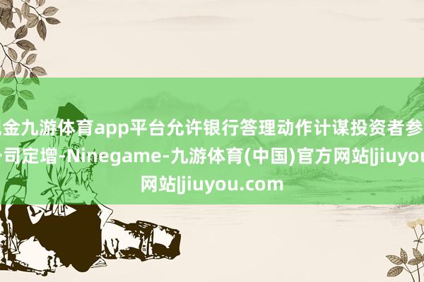 现金九游体育app平台允许银行答理动作计谋投资者参与上市公司定增-Ninegame-九游体育(中国)官方网站|jiuyou.com