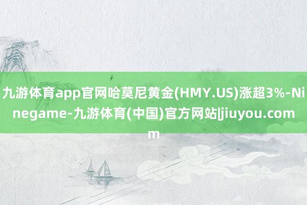 九游体育app官网哈莫尼黄金(HMY.US)涨超3%-Ninegame-九游体育(中国)官方网站|jiuyou.com