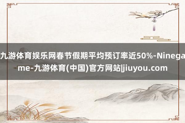 九游体育娱乐网春节假期平均预订率近50%-Ninegame-九游体育(中国)官方网站|jiuyou.com