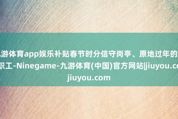 九游体育app娱乐补贴春节时分信守岗亭、原地过年的一线职工-Ninegame-九游体育(中国)官方网站|jiuyou.com