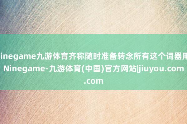 Ninegame九游体育齐称随时准备转念所有这个词器用-Ninegame-九游体育(中国)官方网站|jiuyou.com