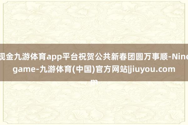 现金九游体育app平台祝贺公共新春团圆万事顺-Ninegame-九游体育(中国)官方网站|jiuyou.com