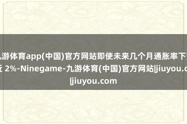 九游体育app(中国)官方网站即使未来几个月通胀率下落到近 2%-Ninegame-九游体育(中国)官方网站|jiuyou.com