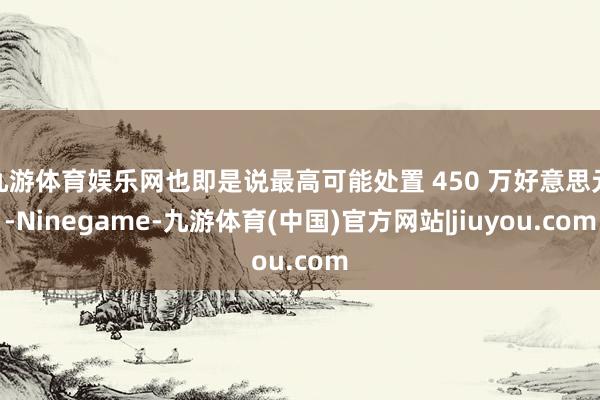 九游体育娱乐网也即是说最高可能处置 450 万好意思元-Ninegame-九游体育(中国)官方网站|jiuyou.com