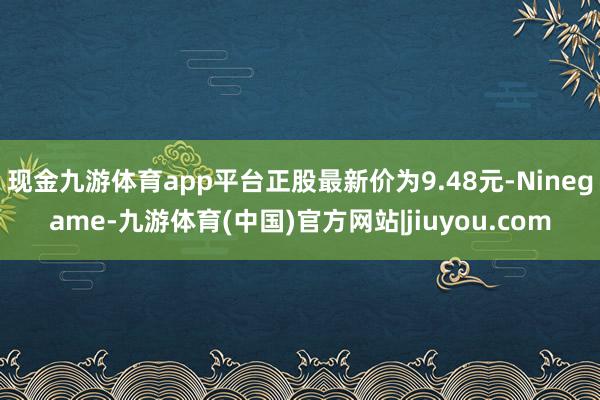 现金九游体育app平台正股最新价为9.48元-Ninegame-九游体育(中国)官方网站|jiuyou.com