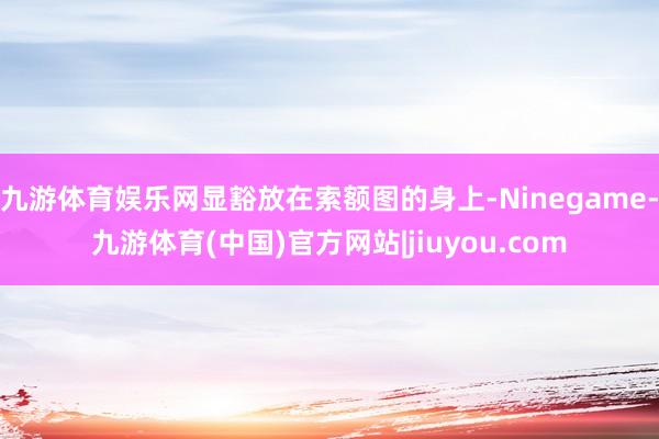九游体育娱乐网显豁放在索额图的身上-Ninegame-九游体育(中国)官方网站|jiuyou.com