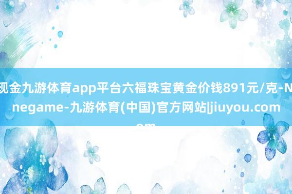 现金九游体育app平台六福珠宝黄金价钱891元/克-Ninegame-九游体育(中国)官方网站|jiuyou.com