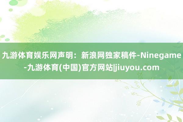 九游体育娱乐网　　声明：新浪网独家稿件-Ninegame-九游体育(中国)官方网站|jiuyou.com