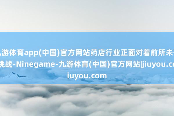 九游体育app(中国)官方网站药店行业正面对着前所未有的挑战-Ninegame-九游体育(中国)官方网站|jiuyou.com