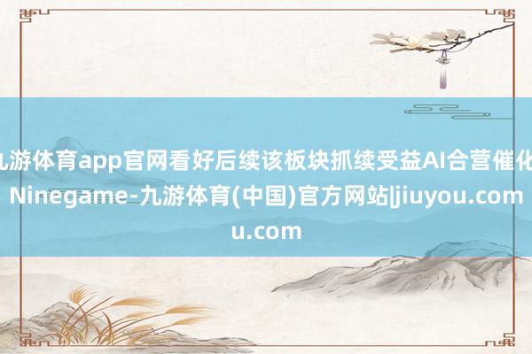 九游体育app官网看好后续该板块抓续受益AI合营催化-Ninegame-九游体育(中国)官方网站|jiuyou.com