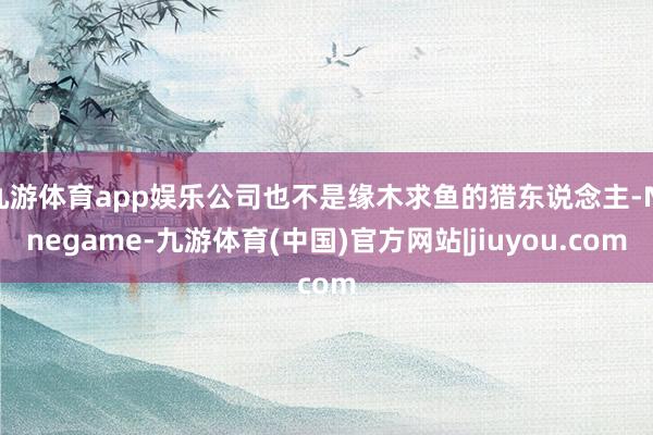 九游体育app娱乐公司也不是缘木求鱼的猎东说念主-Ninegame-九游体育(中国)官方网站|jiuyou.com