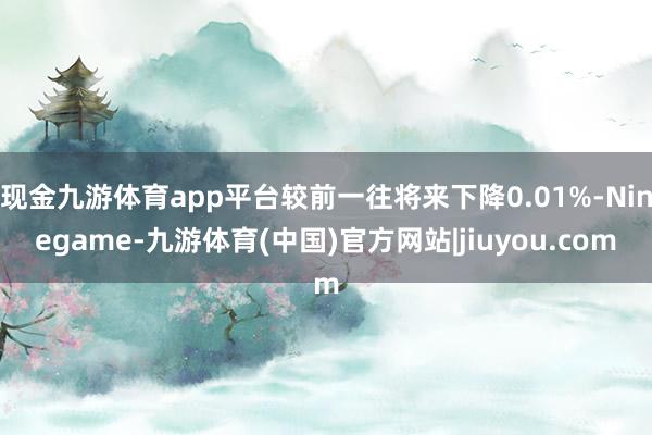 现金九游体育app平台较前一往将来下降0.01%-Ninegame-九游体育(中国)官方网站|jiuyou.com