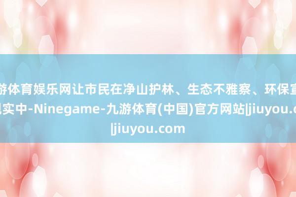 九游体育娱乐网让市民在净山护林、生态不雅察、环保宣传等现实中-Ninegame-九游体育(中国)官方网站|jiuyou.com