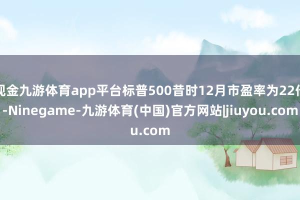 现金九游体育app平台标普500昔时12月市盈率为22倍-Ninegame-九游体育(中国)官方网站|jiuyou.com