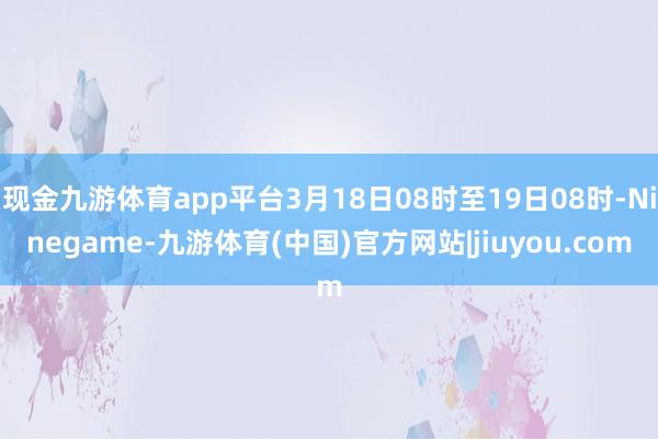 现金九游体育app平台3月18日08时至19日08时-Ninegame-九游体育(中国)官方网站|jiuyou.com