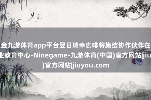 现金九游体育app平台翌日瑞幸咖啡将集结协作伙伴在当地树立农业教育中心-Ninegame-九游体育(中国)官方网站|jiuyou.com