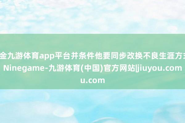 现金九游体育app平台并条件他要同步改换不良生涯方式-Ninegame-九游体育(中国)官方网站|jiuyou.com