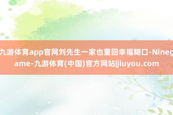 九游体育app官网刘先生一家也重回幸福糊口-Ninegame-九游体育(中国)官方网站|jiuyou.com