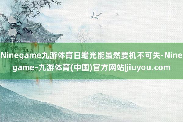 Ninegame九游体育日蟾光能虽然要机不可失-Ninegame-九游体育(中国)官方网站|jiuyou.com