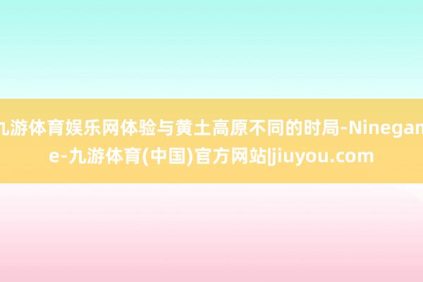 九游体育娱乐网体验与黄土高原不同的时局-Ninegame-九游体育(中国)官方网站|jiuyou.com