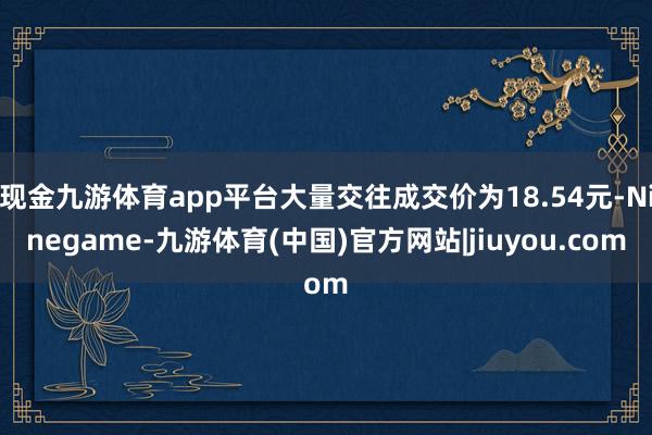 现金九游体育app平台大量交往成交价为18.54元-Ninegame-九游体育(中国)官方网站|jiuyou.com