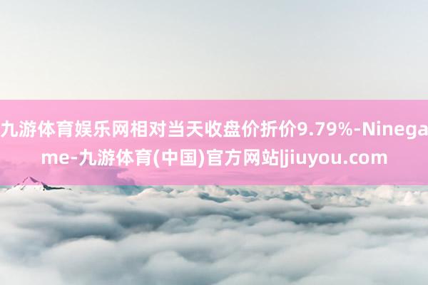 九游体育娱乐网相对当天收盘价折价9.79%-Ninegame-九游体育(中国)官方网站|jiuyou.com