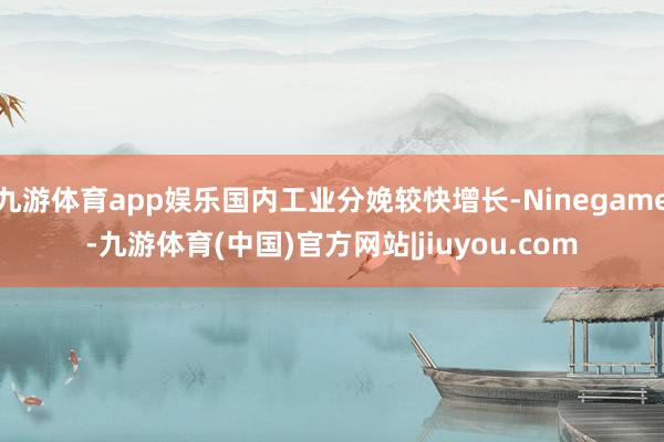 九游体育app娱乐国内工业分娩较快增长-Ninegame-九游体育(中国)官方网站|jiuyou.com