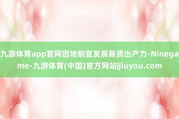九游体育app官网因地制宜发展新质出产力-Ninegame-九游体育(中国)官方网站|jiuyou.com
