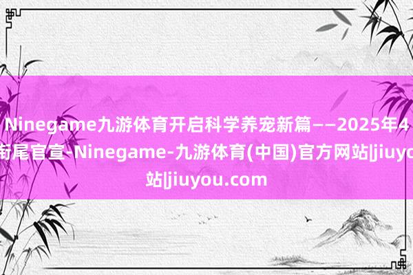 Ninegame九游体育开启科学养宠新篇——2025年4月两大衔尾官宣-Ninegame-九游体育(中国)官方网站|jiuyou.com