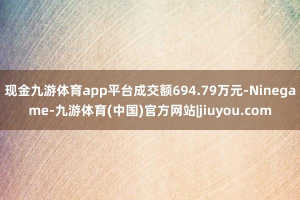 现金九游体育app平台成交额694.79万元-Ninegame-九游体育(中国)官方网站|jiuyou.com