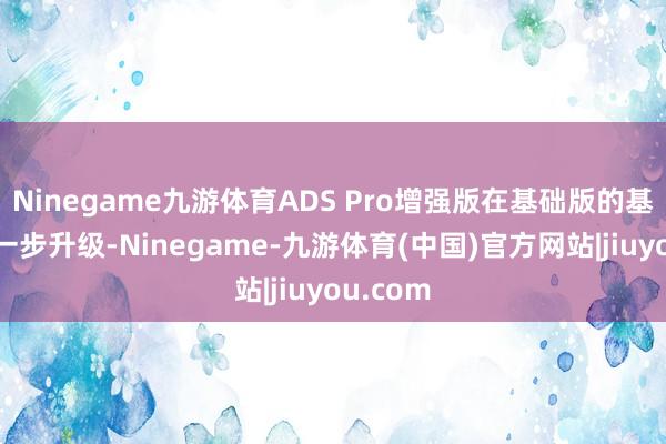 Ninegame九游体育ADS Pro增强版在基础版的基础上进一步升级-Ninegame-九游体育(中国)官方网站|jiuyou.com