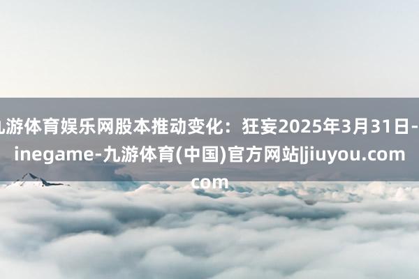 九游体育娱乐网股本推动变化：狂妄2025年3月31日-Ninegame-九游体育(中国)官方网站|jiuyou.com