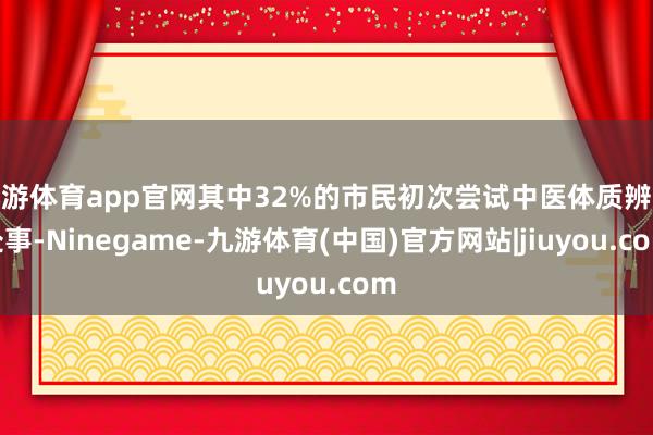 九游体育app官网其中32%的市民初次尝试中医体质辨识处事-Ninegame-九游体育(中国)官方网站|jiuyou.com
