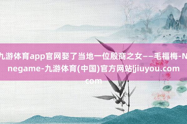 九游体育app官网娶了当地一位殷商之女——毛福梅-Ninegame-九游体育(中国)官方网站|jiuyou.com