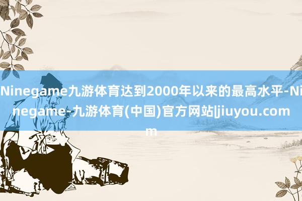 Ninegame九游体育达到2000年以来的最高水平-Ninegame-九游体育(中国)官方网站|jiuyou.com