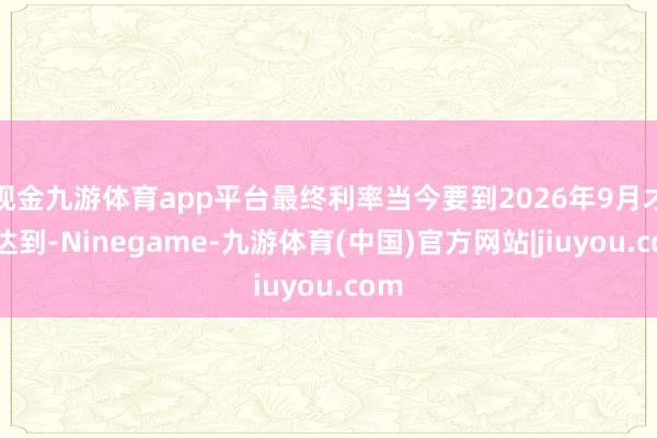 现金九游体育app平台最终利率当今要到2026年9月才调达到-Ninegame-九游体育(中国)官方网站|jiuyou.com