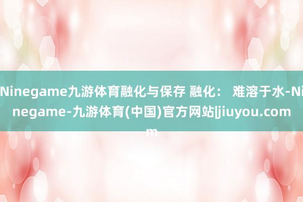 Ninegame九游体育融化与保存 融化： 难溶于水-Ninegame-九游体育(中国)官方网站|jiuyou.com