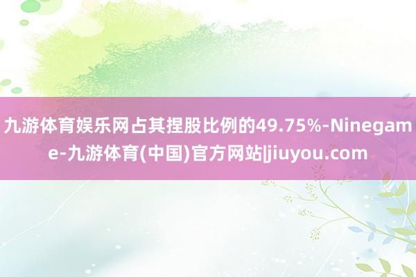 九游体育娱乐网占其捏股比例的49.75%-Ninegame-九游体育(中国)官方网站|jiuyou.com