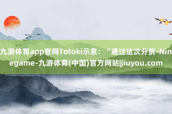 九游体育app官网Totoki示意：“通过这次分拆-Ninegame-九游体育(中国)官方网站|jiuyou.com
