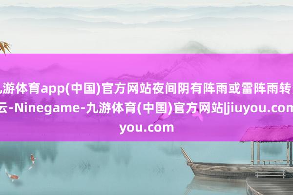 九游体育app(中国)官方网站夜间阴有阵雨或雷阵雨转多云-Ninegame-九游体育(中国)官方网站|jiuyou.com